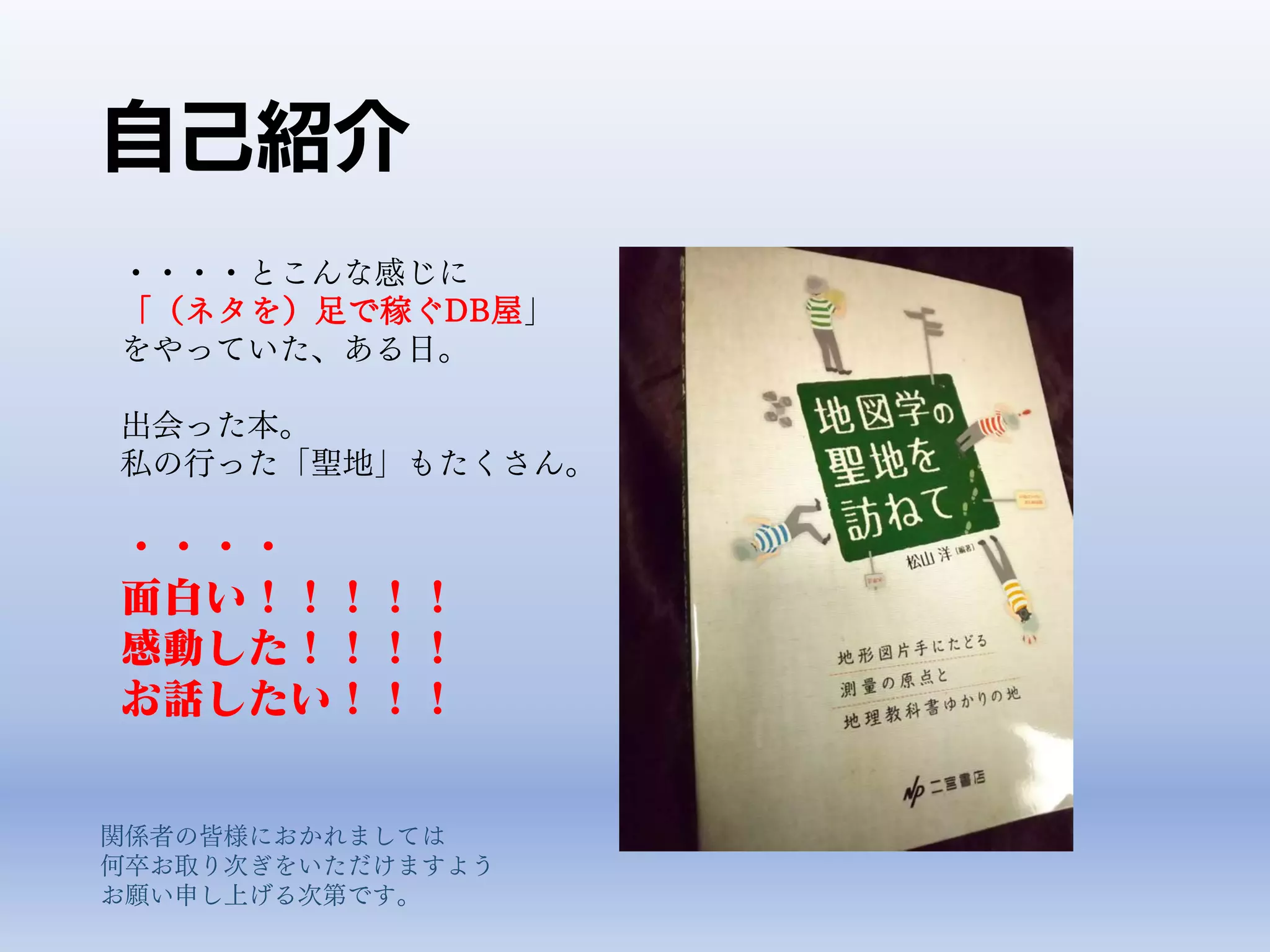 自己紹介
・・・・とこんな感じに
「（ネタを）足で稼ぐDB屋」
をやっていた、ある日。
出会った本。
私の行った「聖地」もたくさん。
・・・・
面白い！！！！！
感動した！！！！
お話したい！！！
関係者の皆様におかれましては
何卒お取り次ぎをいただけますよう
お願い申し上げる次第です。
 