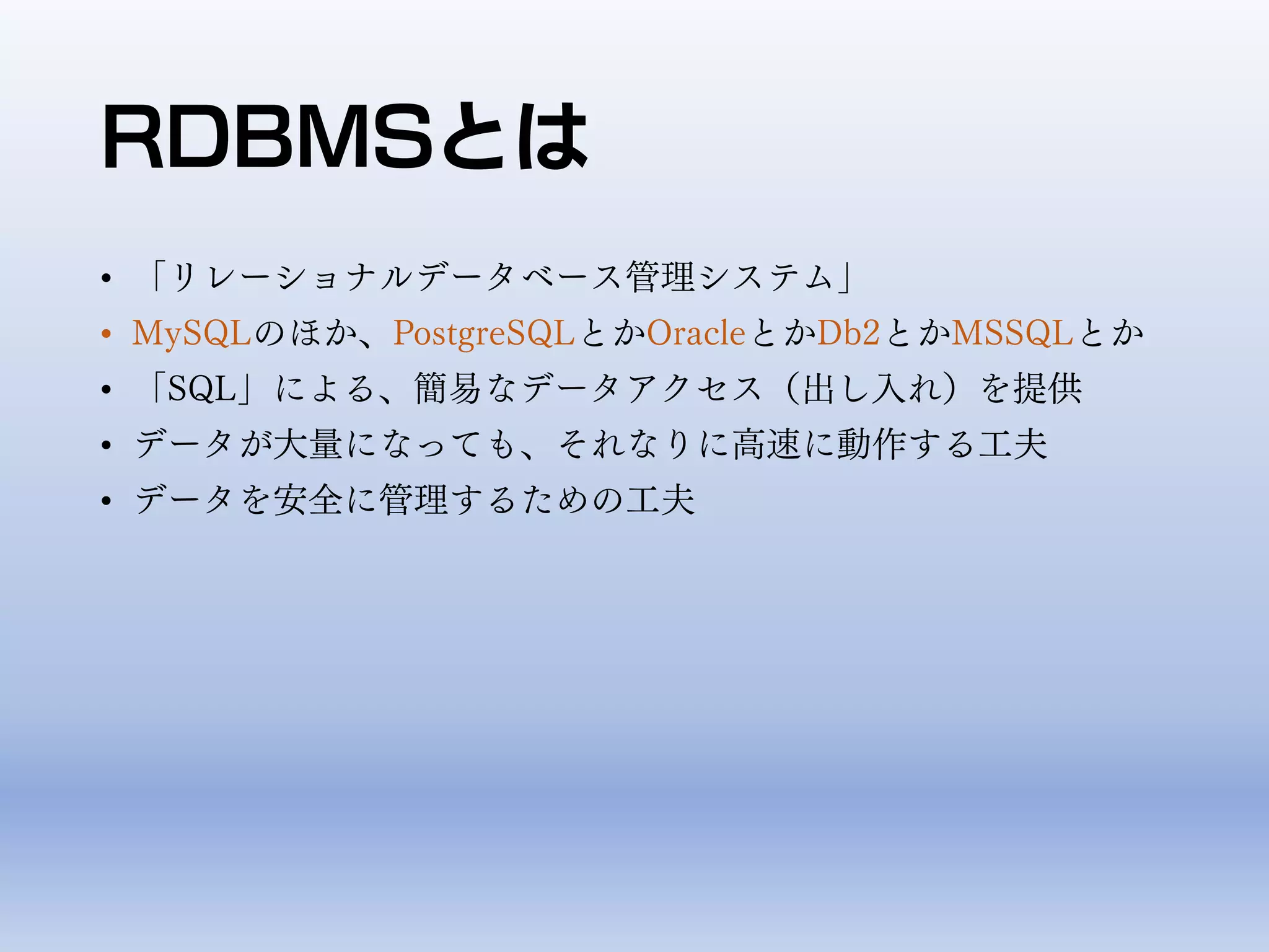 RDBMSとは
• 「リレーショナルデータベース管理システム」
• MySQLのほか、PostgreSQLとかOracleとかDb2とかMSSQLとか
• 「SQL」による、簡易なデータアクセス（出し入れ）を提供
• データが大量になっても、それなりに高速に動作する工夫
• データを安全に管理するための工夫
 