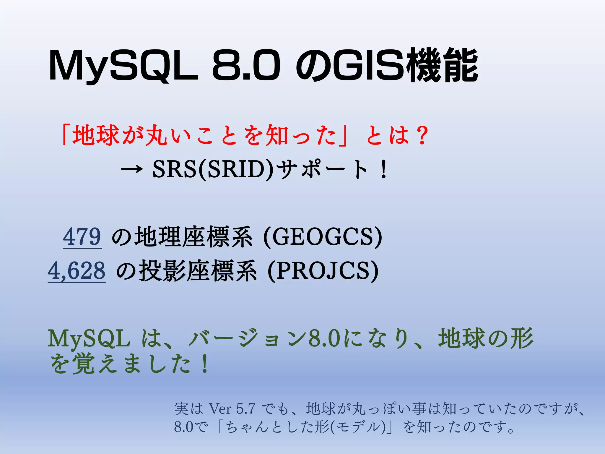 MySQL 8.0 のGIS機能
「地球が丸いことを知った」とは？
→ SRS(SRID)サポート！
479 の地理座標系 (GEOGCS)
4,628 の投影座標系 (PROJCS)
MySQL は、バージョン8.0になり、地球の形
を覚えました！
実は Ver 5.7 でも、地球が丸っぽい事は知っていたのですが、
8.0で「ちゃんとした形(モデル)」を知ったのです。
 