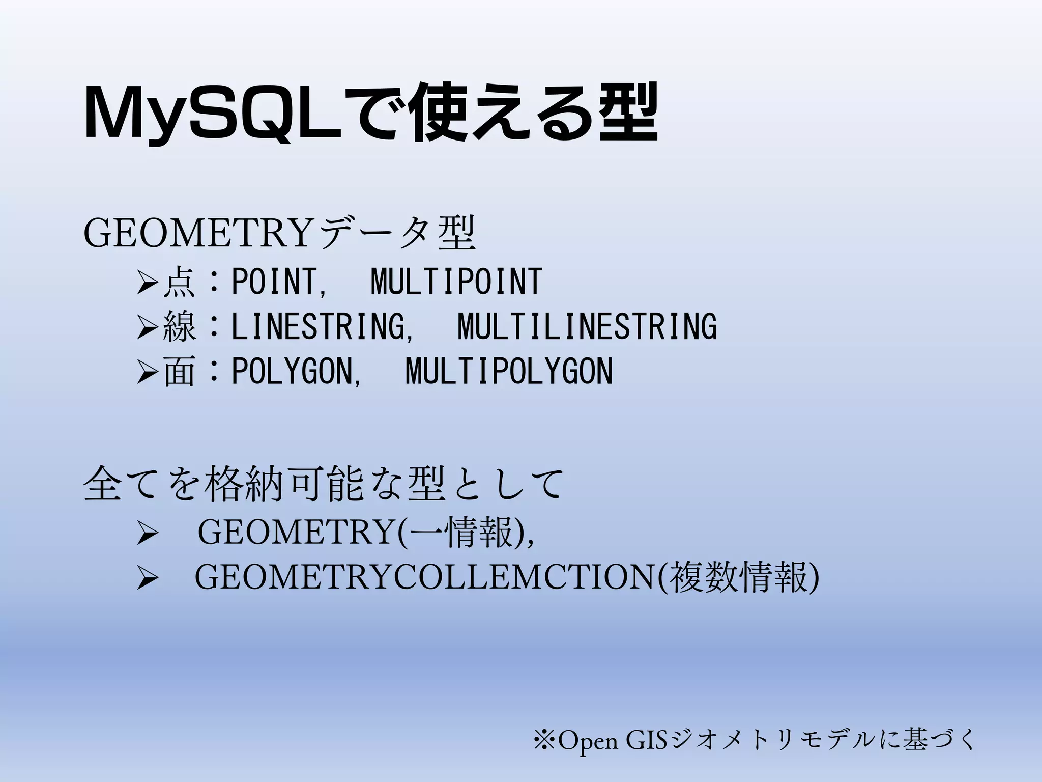 MySQLで使える型
GEOMETRYデータ型
点：POINT, MULTIPOINT
線：LINESTRING, MULTILINESTRING
面：POLYGON, MULTIPOLYGON
全てを格納可能な型として
 GEOMETRY(一情報),
 GEOMETRYCOLLEMCTION(複数情報)
※Open GISジオメトリモデルに基づく
 