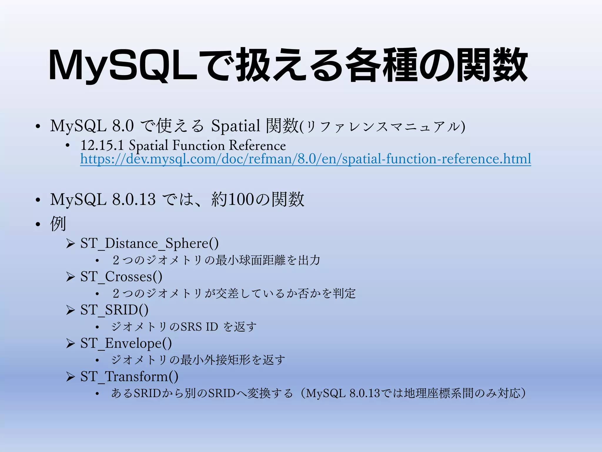 MySQLで扱える各種の関数
• MySQL 8.0 で使える Spatial 関数(リファレンスマニュアル)
• 12.15.1 Spatial Function Reference
https://dev.mysql.com/doc/refman/8.0/en/spatial-function-reference.html
• MySQL 8.0.13 では、約100の関数
• 例
 ST_Distance_Sphere()
• ２つのジオメトリの最小球面距離を出力
 ST_Crosses()
• ２つのジオメトリが交差しているか否かを判定
 ST_SRID()
• ジオメトリのSRS ID を返す
 ST_Envelope()
• ジオメトリの最小外接矩形を返す
 ST_Transform()
• あるSRIDから別のSRIDへ変換する（MySQL 8.0.13では地理座標系間のみ対応）
 