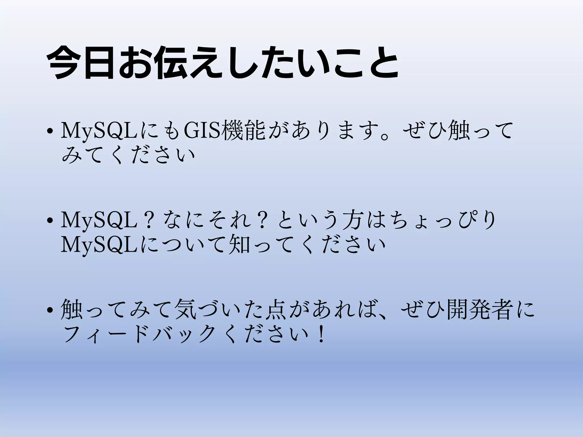 今日お伝えしたいこと
• MySQLにもGIS機能があります。ぜひ触って
みてください
• MySQL？なにそれ？という方はちょっぴり
MySQLについて知ってください
• 触ってみて気づいた点があれば、ぜひ開発者に
フィードバックください！
 