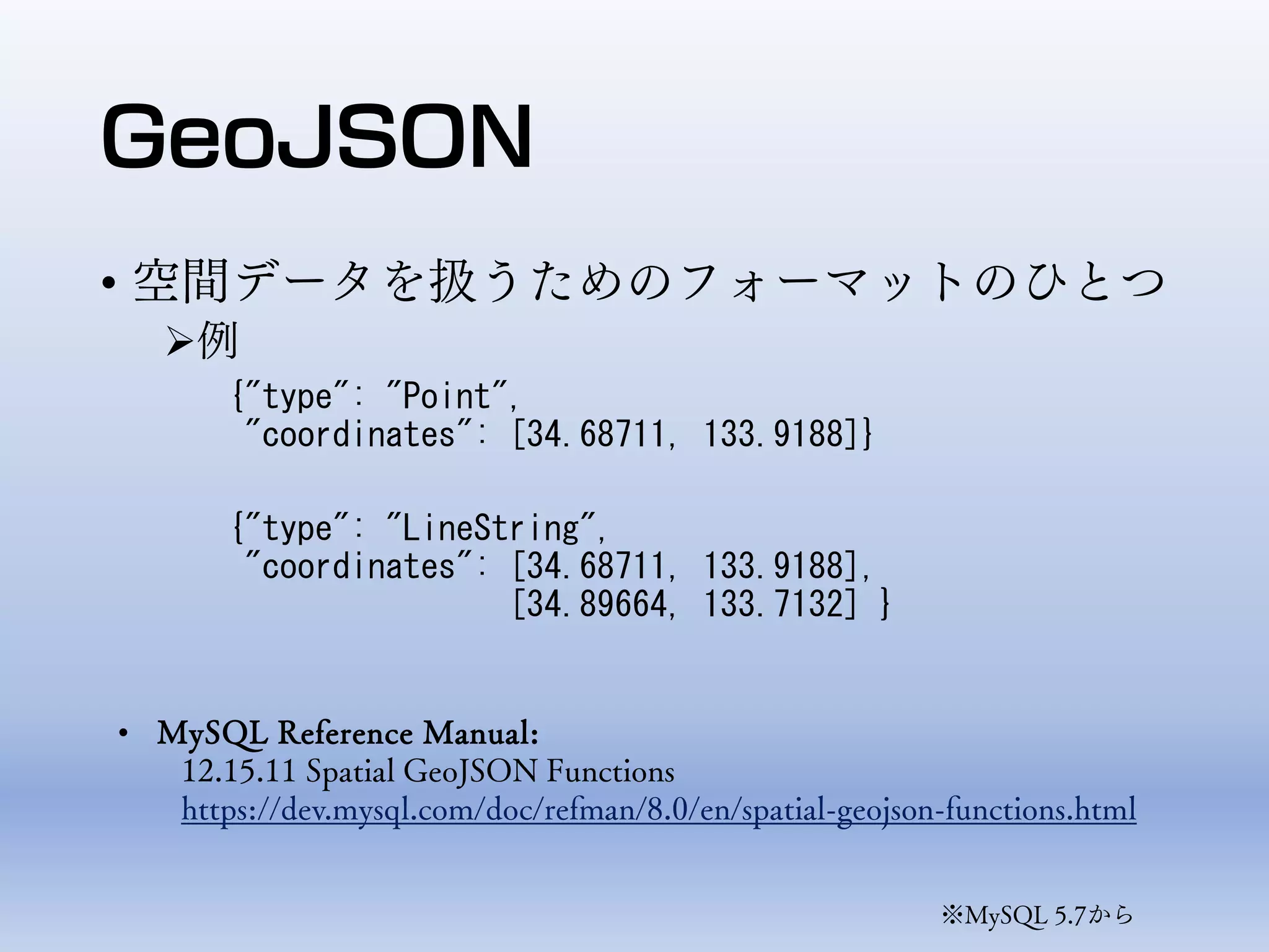 GeoJSON
• 空間データを扱うためのフォーマットのひとつ
例
{"type": "Point",
"coordinates": [34.68711, 133.9188]}
{"type": "LineString",
"coordinates": [34.68711, 133.9188],
[34.89664, 133.7132] }
※MySQL 5.7から
• MySQL Reference Manual:
12.15.11 Spatial GeoJSON Functions
https://dev.mysql.com/doc/refman/8.0/en/spatial-geojson-functions.html
 