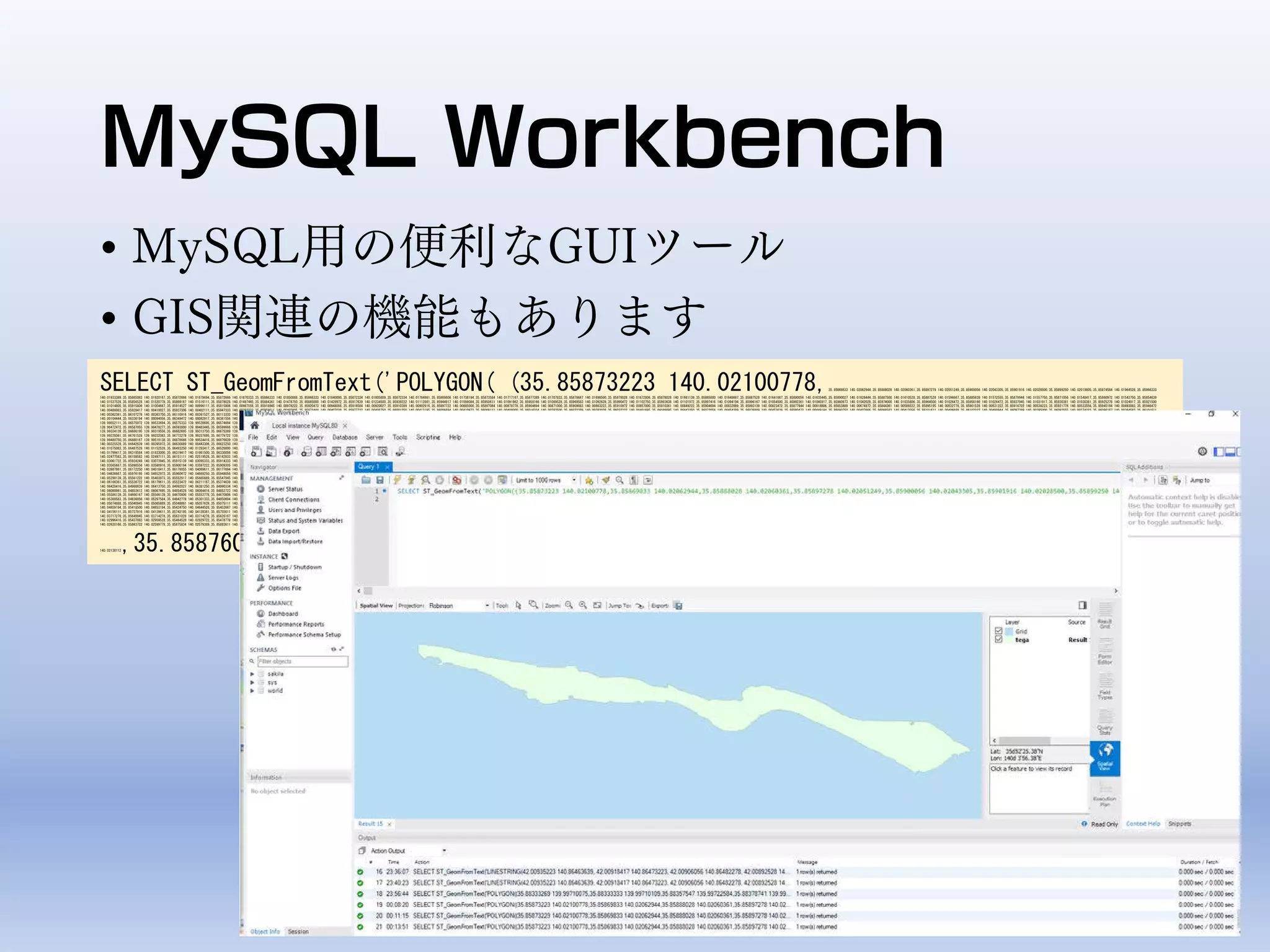 MySQL Workbench
• MySQL用の便利なGUIツール
• GIS関連の機能もあります
SELECT ST_GeomFromText('POLYGON( (35.85873223 140.02100778,35.85869833 140.02062944,35.85888028 140.02060361,35.85897278 140.02051249,35.85900056 140.02043305,35.85901916 140.02028500,35.85899250 140.02019805,35.85874584 140.01964528,35.85866333
140.01933389,35.85865083 140.01920167,35.85872666 140.01879694,35.85872666 140.01870333,35.85866333 140.01850888,35.85866333 140.01840000,35.85872334 140.01805889,35.85872334 140.01784861,35.85869806 140.01738194,35.85873584 140.01717167,35.85877389 140.01707833,35.85878667 140.01698500,35.85878028 140.01672806,35.85878028 140.01661139,35.85885000 140.01648667,35.85887528 140.01641667,35.85890056 140.01635445,35.85890027 140.01628444,35.85887500 140.01610528,35.85887528 140.01596667,35.85885639 140.01572555,35.85879944 140.01557750,35.85871056 140.01548417,35.85860972 140.01543750,35.85854639
140.01537528,35.85856528 140.01520778,35.85869167 140.01516111,35.85878028 140.01497445,35.85884361 140.01478750,35.85885000 140.01428972,35.85917639 140.01234500,35.85939222 140.01112861,35.85944917 140.01098084,35.85950611 140.01091862,35.85958166 140.01089528,35.85969583 140.01092639,35.85990472 140.01102750,35.85993638 140.01101972,35.85997416 140.01094194,35.85996167 140.01054500,35.85992361 140.01045917,35.85980973 140.01042028,35.85974000 140.01035806,35.85964500 140.01026472,35.85958166 140.01026472,35.85937945 140.01031917,35.85930361 140.01030361,35.85925278 140.01024917,35.85921500
140.01014805,35.85915806 140.01004667,35.85914527 140.00996111,35.85915806 140.00987556,35.85918945 140.00978222,35.85920473 140.00948056,35.85918584 140.00920027,35.85910389 140.00902916,35.85897722 140.00885000,35.85897084 140.00878778,35.85904694 140.00871000,35.85909083 140.00863222,35.85910972 140.00857000,35.85910361 140.00849222,35.85904694 140.00832889,35.85893139 140.00823472,35.85877944 140.00818806,35.85853889 140.00674972,35.85844361 140.00589222,35.85895195 140.00532778,35.85901528 140.00531222,35.85916722 140.00538223,35.85921778 140.00533556,35.85945194 140.00493083,35.85946472
140.00486083,35.85928417 140.00410027,35.85937306 140.00402111,35.85947333 140.00393223,35.85959611 140.00402805,35.85972444 140.00407028,35.85977723 140.00408750,35.86001250 140.00413195,35.86006694 140.00410972,35.86009111 140.00408000,35.86016334 140.00383500,35.86022389 140.00382028,35.86032222 140.00401695,35.86046695 140.00443250,35.86072056 140.00454389,35.86076889 140.00453639,35.86080472 140.00449194,35.86090750 140.00427666,35.86098583 140.00413556,35.86101611 140.00406888,35.86102222 140.00400944,35.86097389 140.00395000,35.86092555 140.00374223,35.86096167 140.00364583,35.86101611
140.00362361,35.86107278 140.00363750,35.86110916 140.00361527,35.86113333 140.00355583,35.86114528 140.00333333,35.86127806 140.00299917,35.86130222 140.00287306,35.86133250 140.00278389,35.86138667 140.00273194,35.86148333 140.00266528,35.86161000 140.00252416,35.86183945 140.00243500,35.86206167 140.00223667,35.86223667 140.00216250,35.86235139 140.00202889,35.86250222 140.00182111,35.86255056 140.00159834,35.86258667 140.00156862,35.86267723 140.00162055,35.86275556 140.00159834,35.86287028 140.00150195,35.86303000 140.00128944,35.86307833 140.00106667,35.86310833 140.00100750,35.86323528
140.00104444,35.86336194 140.00094056,35.86349472 140.00082917,35.86361556 140.00068083,35.86368195 140.00054722,35.86374834 140.00036167,35.86379666 140.00030972,35.86392417 140.00022667,35.86404472 140.00010056,35.86414750 139.99992222,35.86428805 139.99962445,35.86454167 139.99925333,35.86459000 139.99910528,35.86460195 139.99841473,35.86505000 139.99741056,35.86524305 139.99687611,35.86529139 139.99673944,35.86538306 139.99639027,35.86540861 139.99634028,35.86543000 139.99632473,35.86556277 139.99627861,35.86559278 139.99626278,35.86561639 139.99622861,35.86562695 139.99618639,35.86574056
139.99552111,35.86575972 139.99533694,35.86575333 139.99528695,35.86574694 139.99523694,35.86566139 139.99507362,35.86545611 139.99469333,35.86541111 139.99456972,35.86541111 139.99436167,35.86541333 139.99411972,35.86542833 139.99391695,35.86570722 139.99297278,35.86576834 139.99317639,35.86579278 139.99325139,35.86582611 139.99330833,35.86590305 139.99342000,35.86591528 139.99344778,35.86591695 139.99347778,35.86590305 139.99353806,35.86578084 139.99375250,35.86570389 139.99399305,35.86568472 139.99410472,35.86568472 139.99426556,35.86573361 139.99447361,35.86576500 139.99461527,35.86581833
139.99472472,35.86587055 139.99478277,35.86593000 139.99483445,35.86599666 139.99486639,35.86607722 139.99485361,35.86633194 139.99480416,35.86642361 139.99477805,35.86647417 139.99476750,35.86656500 139.99472222,35.86663833 139.99463222,35.86669084 139.99455500,35.86670639 139.99450139,35.86671000 139.99437472,35.86670305 139.99431611,35.86668556 139.99425611,35.86667694 139.99420666,35.86667694 139.99414444,35.86669084 139.99410361,35.86677806 139.99379250,35.86681139 139.99363333,35.86682695 139.99356028,35.86685861 139.99350444,35.86688111 139.99344222,35.86689334 139.99337583,35.86689334
139.99334139,35.86686195 139.99319556,35.86682695 139.99313750,35.86675389 139.99304528,35.86666111 139.99297250,35.86660694 139.99293083,35.86654223 139.99288556,35.86651777 139.99284916,35.86650723 139.99281055,35.86651084 139.99274611,35.86653361 139.99263250,35.86657195 139.99250361,35.86660333 139.99243500,35.86666278 139.99235139,35.86668556 139.99234055,35.86673611 139.99234694,35.86680944 139.99237055,35.86684250 139.99237278,35.86689666 139.99235556,35.86694750 139.99231945,35.86705833 139.99225362,35.86712694 139.99222667,35.86722445 139.99222500,35.86742612 139.99225944,35.86752138
139.99228361,35.86761528 139.99232083,35.86772278 139.99237695,35.86779722 139.99242250,35.86786000 139.99243667,35.86791555 139.99243389,35.86806055 139.99252889,35.86818861 139.99261306,35.86819861 139.99265028,35.86822055 139.99269361,35.86825250 139.99273278,35.86852944 139.99282528,35.86863388 139.99286945,35.86867778 139.99288778,35.86887750 139.99296000,35.86890472 139.99297278,35.86896833 139.99306778,35.86900528 139.99315639,35.86901528 139.99324111,35.86899334 139.99358167,35.86896278 139.99390472,35.86890916 139.99420806,35.86889417 139.99433834,35.86881695 139.99466500,35.86880666
139.99480750,35.86880167 139.99519138,35.86878666 139.99534416,35.86876639 139.99545556,35.86870611 139.99565639,35.86860556 139.99601417,35.86859528 139.99609973,35.86847166 139.99656555,35.86842445 139.99673944,35.86837333 139.99706889,35.86831055 139.99741750,35.86819500 139.99762389,35.86809000 139.99798556,35.86780639 139.99847611,35.86764889 139.99890195,35.86748083 139.99965056,35.86719028 140.00052000,35.86682750 140.00176444,35.86670334 140.00196417,35.86670334 140.00205778,35.86676055 140.00239833,35.86675111 140.00265666,35.86669361 140.00282083,35.86662695 140.00296166,35.86658861
140.00325528,35.86642639 140.00395972,35.86630889 140.00443306,35.86623250 140.00452694,35.86619444 140.00462084,35.86621361 140.00485584,35.86587000 140.00613528,35.86586055 140.00640528,35.86583194 140.00655778,35.86570389 140.00711916,35.86547778 140.00811083,35.86542055 140.00822834,35.86537277 140.00851000,35.86532500 140.00863917,35.86528667 140.00868611,35.86520083 140.00872138,35.86509584 140.00874472,35.86498111 140.00899138,35.86503861 140.00916750,35.86503861 140.00930834,35.86500027 140.00950805,35.86501000 140.00959000,35.86505750 140.00964889,35.86504806 140.00978972,35.86489417
140.01075083,35.86487528 140.01152528,35.86493250 140.01293417,35.86520000 140.01293417,35.86529528 140.01357972,35.86516167 140.01360333,35.86525722 140.01386166,35.86535278 140.01461278,35.86429694 140.01462583,35.86427778 140.01486055,35.86426833 140.01501333,35.86425889 140.01525973,35.86416361 140.01555334,35.86406806 140.01587028,35.86385694 140.01623694,35.86380917 140.01628388,35.86373278 140.01631917,35.86353222 140.01667139,35.86340805 140.01682417,35.86322694 140.01693555,35.86316084 140.01700666,35.86314416 140.01708806,35.86315250 140.01755639,35.86322694 140.01782111,35.86322694
140.01799417,35.86318584 140.01833000,35.86319417 140.01861500,35.86330056 140.01896416,35.86323416 140.02067417,35.86321750 140.02111194,35.86319444 140.02131333,35.86309500 140.02160861,35.86308695 140.02191388,35.86297917 140.02212778,35.86289639 140.02222972,35.86286333 140.02235167,35.86280528 140.02265722,35.86276389 140.02275861,35.86266444 140.02290139,35.86254056 140.02313527,35.86232528 140.02336945,35.86221778 140.02355277,35.86207056 140.02369667,35.86184722 140.02385944,35.86170639 140.02409361,35.86164000 140.02433806,35.86162361 140.02453139,35.86162361 140.02465972,35.86162361
140.02477583,35.86158583 140.02497111,35.86151111 140.02519528,35.86142833 140.02569361,35.86128778 140.02596861,35.86130444 140.02613139,35.86139528 140.02627388,35.86148638 140.02637584,35.86194166 140.02654889,35.86196278 140.02658166,35.86183861 140.02672417,35.86177195 140.02697250,35.86161167 140.02713195,35.86127584 140.02745722,35.86108528 140.02768111,35.86075945 140.02824833,35.86041972 140.02889944,35.86018806 140.02939834,35.86007222 140.02954083,35.85991500 140.02986667,35.85979084 140.03027389,35.85974778 140.03043417,35.85966500 140.03052555,35.85957389 140.03056638,35.85936666
140.03061722,35.85924249 140.03073945,35.85915139 140.03095333,35.85914333 140.03120778,35.85918472 140.03143139,35.85923445 140.03159445,35.85940834 140.03173694,35.85942472 140.03179806,35.85939166 140.03197111,35.85936666 140.03232722,35.85932500 140.03262528,35.85917583 140.03312416,35.85914278 140.03343972,35.85914667 140.03358667,35.85915111 140.03375527,35.85911778 140.03422333,35.85915111 140.03449833,35.85920056 140.03467139,35.85928333 140.03486472,35.85927528 140.03500722,35.85922527 140.03520861,35.85921694 140.03540195,35.85918417 140.03547333,35.85908472 140.03554472,35.85901861
140.03565667,35.85898556 140.03580916,35.85900194 140.03597222,35.85909305 140.03612500,35.85934139 140.03650167,35.85954000 140.03637945,35.85974695 140.03656250,35.86010306 140.03667445,35.86048667 140.03682277,35.86070194 140.03730111,35.86078472 140.03735223,35.86090889 140.03739278,35.86101667 140.03757611,35.86116778 140.03784278,35.86128361 140.03799555,35.86134167 140.03826027,35.86143278 140.03844361,35.86163139 140.03882000,35.86168111 140.03905417,35.86167278 140.03924750,35.86163139 140.03936972,35.86149889 140.03951222,35.86145750 140.03959361,35.86145750 140.03973611,35.86149083
140.03987861,35.86172250 140.04018417,35.86176055 140.04069611,35.86177694 140.04113389,35.86171917 140.04166306,35.86166112 140.04185639,35.86161973 140.04190722,35.86145417 140.04197862,35.86134528 140.04217972,35.86133833 140.04219250,35.86126361 140.04233500,35.86121389 140.04239611,35.86111500 140.04244695,35.86098833 140.04287194,35.86093056 140.04305528,35.86094694 140.04315722,35.86111250 140.04334027,35.86110444 140.04339139,35.86103805 140.04365583,35.86104639 140.04386973,35.86095527 140.04403222,35.86074833 140.04424611,35.86044194 140.04486722,35.86005139 140.04585777,35.85985306
140.04636667,35.85976195 140.04652972,35.85960472 140.04669250,35.85948056 140.04687583,35.85939778 140.04707916,35.85925861 140.04728417,35.85907639 140.04745722,35.85861278 140.04810861,35.85838111 140.04830195,35.85826278 140.04842027,35.85812222 140.04857305,35.85769167 140.04896000,35.85743612 140.04913389,35.85666611 140.04977528,35.85661639 140.04987695,35.85657333 140.05002639,35.85629194 140.05033194,35.85618639 140.05048111,35.85606861 140.05064723,35.85592778 140.05099333,35.85577028 140.05150250,35.85560472 140.05210306,35.85556277 140.05240111,35.85557916 140.05265556,35.85562055
140.05298139,35.85561222 140.05403973,35.85552917 140.05665889,35.85547945 140.05915139,35.85544639 140.05939583,35.85540500 140.05948750,35.85534694 140.05951778,35.85527250 140.05950778,35.85520639 140.05943638,35.85508194 140.05916166,35.85501584 140.05903944,35.85497445 140.05902917,35.85475916 140.05916166,35.85475083 140.05920222,35.85476750 140.05929389,35.85502417 140.05964000,35.85533861 140.05981306,35.85538833 140.05987417,35.85541333 140.06010833,35.85539222 140.06056445,35.85537555 140.06074777,35.85539222 140.06103278,35.85537555 140.06128694,35.85529277 140.06157194,35.85529277
140.06166361,35.85536722 140.06179611,35.85523472 140.06211167,35.85374639 140.06315667,35.85307639 140.06361611,35.85297694 140.06354500,35.85261278 140.06374861,35.85258667 140.06375722,35.85221528 140.06388083,35.85204139 140.06401333,35.85194361 140.06414639,35.85181138 140.06437055,35.85175333 140.06444166,35.85115723 140.06495056,35.85104945 140.06510305,35.85097500 140.06530666,35.85081944 140.06536306,35.85067778 140.06539666,35.85035944 140.06547472,35.85020972 140.06542945,35.85012500 140.06531167,35.85009083 140.06506028,35.85006527 140.06467222,35.85003972 140.06449389,35.84990334
140.06428416,35.84988639 140.06413750,35.84992027 140.06381250,35.84990334 140.06369695,35.84983916 140.06362778,35.84971361 140.06359139,35.84966916 140.06353694,35.84961750 140.06335500,35.84955833 140.06324584,35.84946194 140.06310361,35.84944722 140.06302194,35.84967667 140.06282166,35.84970611 140.06274000,35.84971361 140.06260389,35.84969139 140.06246750,35.84966167 140.06234000,35.84958028 140.06224916,35.84925500 140.06199444,35.84917361 140.06188555,35.84909222 140.06164889,35.84888416 140.06129139,35.84874139 140.06107195,35.84853612 140.06095139,35.84851834 140.06089638,35.84851834
140.06080861,35.84853612 140.06067695,35.84854528 140.06064416,35.84852723 140.06056722,35.84842917 140.06044694,35.84821500 140.06019445,35.84807222 140.05997528,35.84794722 140.05982166,35.84769888 140.05929305,35.84742222 140.05882139,35.84727944 140.05850305,35.84710111 140.05816333,35.84708334 140.05807556,35.84710111 140.05792195,35.84709305 140.05783611,35.84705444 140.05775055,35.84693056 140.05766500,35.84677583 140.05719889,35.84665223 140.05676111,35.84660583 140.05647583,35.84660278 140.05646861,35.84649139 140.05619389,35.84647611 140.05611777,35.84649139 140.05596555,35.84650694
140.05586139,35.84666167 140.05566139,35.84670806 140.05553778,35.84670806 140.05543306,35.84668473 140.05532916,35.84664194 140.05529167,35.84653222 140.05529917,35.84651389 140.05527667,35.84652000 140.05520167,35.84653833 140.05512666,35.84661750 140.05507417,35.84662361 140.05503666,35.84658694 140.05497667,35.84637361 140.05497667,35.84617833 140.05490917,35.84617222 140.05486417,35.84620889 140.05477389,35.84664806 140.05448889,35.84673972 140.05439139,35.84775750 140.05363278,35.84781639 140.05351250,35.84787444 140.05343584,35.84793945 140.05333584,35.84814083 140.05316333,35.84829945
140.05300583,35.84836056 140.05297584,35.84842778 140.05301333,35.84850694 140.05305083,35.84857417 140.05302833,35.84861694 140.05297584,35.84867778 140.05282583,35.84873278 140.05275084,35.84907667 140.05243083,35.84897917 140.05237834,35.84895473 140.05231833,35.84898528 140.05223584,35.84905222 140.05215333,35.84946722 140.05171083,35.84961472 140.05172111,35.84974278 140.05165361,35.84980389 140.05157861,35.84985277 140.05150361,35.84991972 140.05145111,35.85001139 140.05142861,35.85011027 140.05134167,35.85029333 140.05108667,35.85034833 140.05096666,35.85036056 140.05087639,35.85037278
140.05074888,35.85040945 140.05065889,35.85048861 140.05057639,35.85075111 140.05028389,35.85133250 140.04972028,35.85160084 140.04942000,35.85173500 140.04933750,35.85202389 140.04922833,35.85209722 140.04918333,35.85215806 140.04907861,35.85231056 140.04880111,35.85249500 140.04856750,35.85256805 140.04849250,35.85272666 140.04841000,35.85287306 140.04821500,35.85291583 140.04811750,35.85294638 140.04803500,35.85302584 140.04795222,35.85328194 140.04767472,35.85363445 140.04727166,35.85396389 140.04700917,35.85416055 140.04680945,35.85417278 140.04675694,35.85416055 140.04665195,35.85416055
140.04659194,35.85418500 140.04653194,35.85424750 140.04644528,35.85452667 140.04605944,35.85476000 140.04577334,35.85509555 140.04539833,35.85513222 140.04529333,35.85512611 140.04518083,35.85516250 140.04511333,35.85529667 140.04505334,35.85535167 140.04498584,35.85545417 140.04475195,35.85557611 140.04455694,35.85574695 140.04433194,35.85606416 140.04404666,35.85633528 140.04382834,35.85675611 140.04335584,35.85691444 140.04301083,35.85701833 140.04286833,35.85707305 140.04271056,35.85725000 140.04242555,35.85725000 140.04238083,35.85724389 140.04211084,35.85730611 140.04183111,35.85734278
140.04156111,35.85737916 140.04139611,35.85742195 140.04128361,35.85755611 140.04105111,35.85757444 140.04099861,35.85757444 140.04096111,35.85754389 140.04087861,35.85753194 140.04081834,35.85755611 140.04060083,35.85734889 140.03961250,35.85725722 140.03925972,35.85718417 140.03904973,35.85705583 140.03885472,35.85695834 140.03874222,35.85683639 140.03856222,35.85678750 140.03838222,35.85671305 140.03797500,35.85665194 140.03784750,35.85658500 140.03775750,35.85655444 140.03761500,35.85655444 140.03751750,35.85659723 140.03734500,35.85659667 140.03733555,35.85659111 140.03724778,35.85656056
140.03717278,35.85649945 140.03714278,35.85631028 140.03714278,35.85626167 140.03712028,35.85613333 140.03685000,35.85597917 140.03664277,35.85575945 140.03635000,35.85566778 140.03614000,35.85553361 140.03581000,35.85541362 140.03547834,35.85526111 140.03523833,35.85498666 140.03499111,35.85406667 140.03345472,35.85374500 140.03243000,35.85377000 140.03232889,35.85376361 140.03219528,35.85365500 140.03172444,35.85363583 140.03152028,35.85365500 140.03108861,35.85366778 140.03101028,35.85375083 140.03083750,35.85379528 140.03070417,35.85387806 140.03029611,35.85391778 140.03004250,35.85395583
140.02996416,35.85437083 140.02959528,35.85464528 140.02929722,35.85478778 140.02920222,35.85499194 140.02921028,35.85517084 140.02920222,35.85537500 140.02913944,35.85583388 140.02891916,35.85600000 140.02878583,35.85617222 140.02861305,35.85625528 140.02845611,35.85638277 140.02822084,35.85645944 140.02814222,35.85656805 140.02805583,35.85678500 140.02797750,35.85694694 140.02784306,35.85717028 140.02765473,35.85747000 140.02748222,35.85765528 140.02728584,35.85782000 140.02702583,35.85795417 140.02682167,35.85805639 140.02671972,35.85822861 140.02658639,35.85829250 140.02650777,35.85841362
140.02620166,35.85863722 140.02599778,35.85875834 140.02579389,35.85893611 140.02528167,35.85910056 140.02485472,35.85911444 140.02481861,35.85910805 140.02463806,35.85898695 140.02447333,35.85874444 140.02421417,35.85870639 140.02415944,35.85875028 140.02389666,35.85878723 140.02370305,35.85884000 140.02330389,35.85887583 140.02295306,35.85893167 140.02260944,35.85894556 140.02244639,35.85892472 140.02230028,35.85893861 140.02219722,35.85902945 140.02183639,35.85905028 140.02171611,35.85904333 140.02162167,35.85900861 140.02149278,35.85893861 140.02141556,35.85884083 140.02138112,35.85877805
140.02138112,35.85876000 140.02121250,35.85873223 140.02100778))', 6668) tega;
 