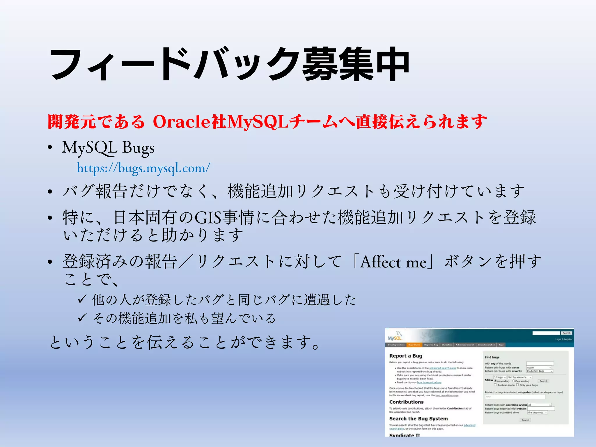 フィードバック募集中
開発元である Oracle社MySQLチームへ直接伝えられます
• MySQL Bugs
https://bugs.mysql.com/
• バグ報告だけでなく、機能追加リクエストも受け付けています
• 特に、日本固有のGIS事情に合わせた機能追加リクエストを登録
いただけると助かります
• 登録済みの報告／リクエストに対して「Affect me」ボタンを押す
ことで、
 他の人が登録したバグと同じバグに遭遇した
 その機能追加を私も望んでいる
ということを伝えることができます。
 