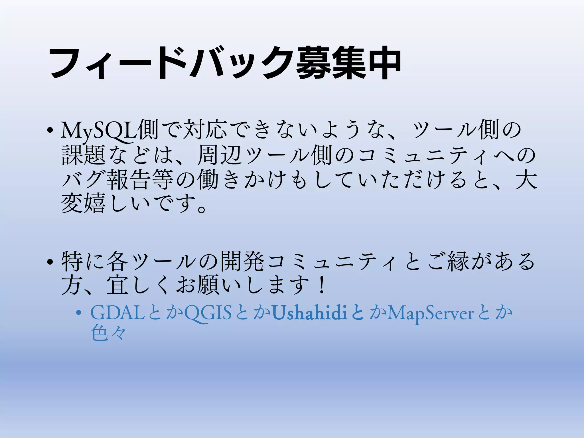 フィードバック募集中
• MySQL側で対応できないような、ツール側の
課題などは、周辺ツール側のコミュニティへの
バグ報告等の働きかけもしていただけると、大
変嬉しいです。
• 特に各ツールの開発コミュニティとご縁がある
方、宜しくお願いします！
• GDALとかQGISとかUshahidiとかMapServerとか
色々
 