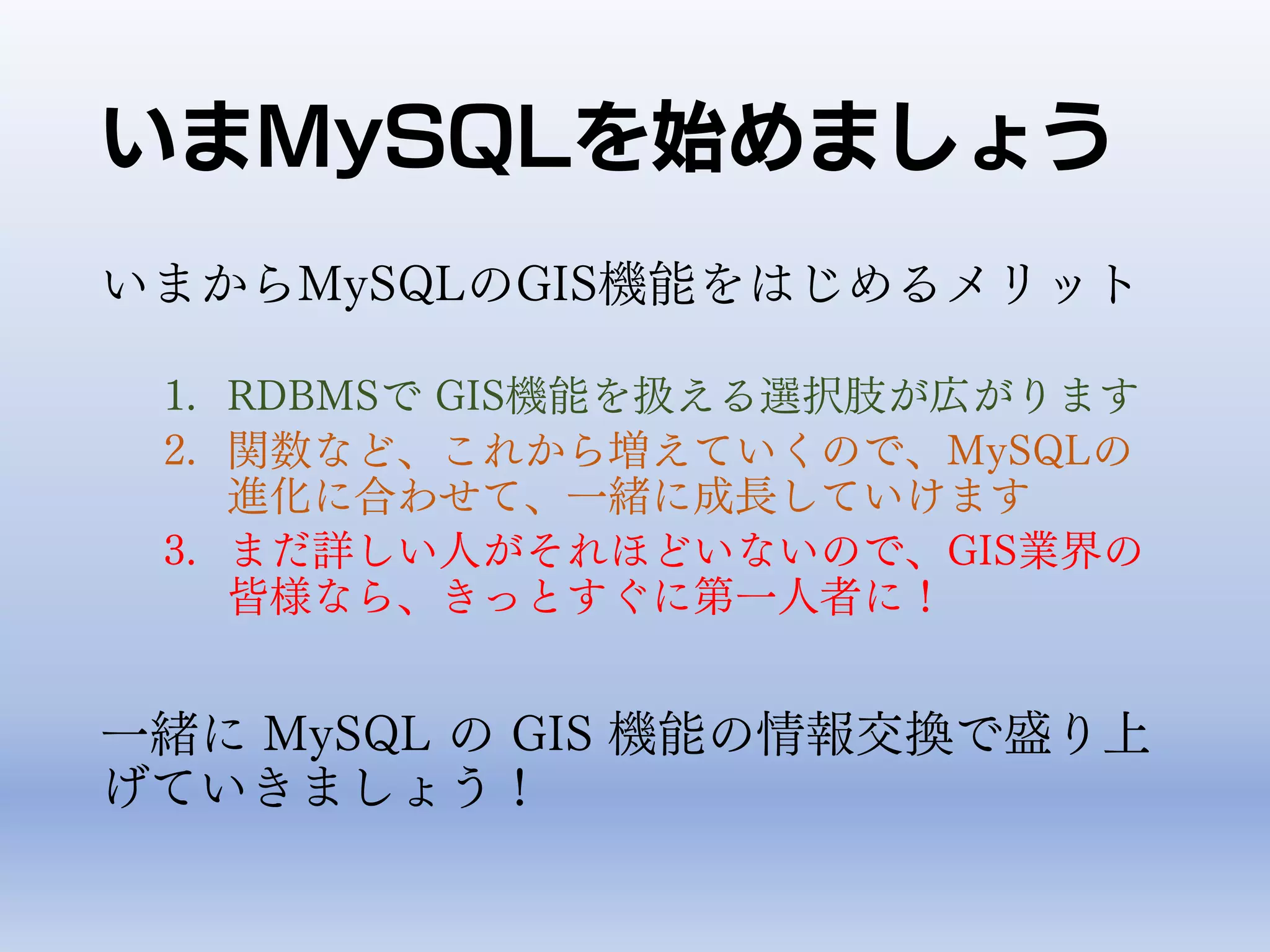 いまMySQLを始めましょう
いまからMySQLのGIS機能をはじめるメリット
1. RDBMSで GIS機能を扱える選択肢が広がります
2. 関数など、これから増えていくので、MySQLの
進化に合わせて、一緒に成長していけます
3. まだ詳しい人がそれほどいないので、GIS業界の
皆様なら、きっとすぐに第一人者に！
一緒に MySQL の GIS 機能の情報交換で盛り上
げていきましょう！
 