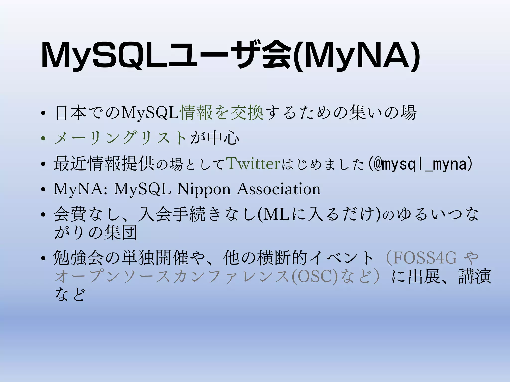 MySQLユーザ会(MyNA)
• 日本でのMySQL情報を交換するための集いの場
• メーリングリストが中心
• 最近情報提供の場としてTwitterはじめました(@mysql_myna)
• MyNA: MySQL Nippon Association
• 会費なし、入会手続きなし(MLに入るだけ)のゆるいつな
がりの集団
• 勉強会の単独開催や、他の横断的イベント（FOSS4G や
オープンソースカンファレンス(OSC)など）に出展、講演
など
 
