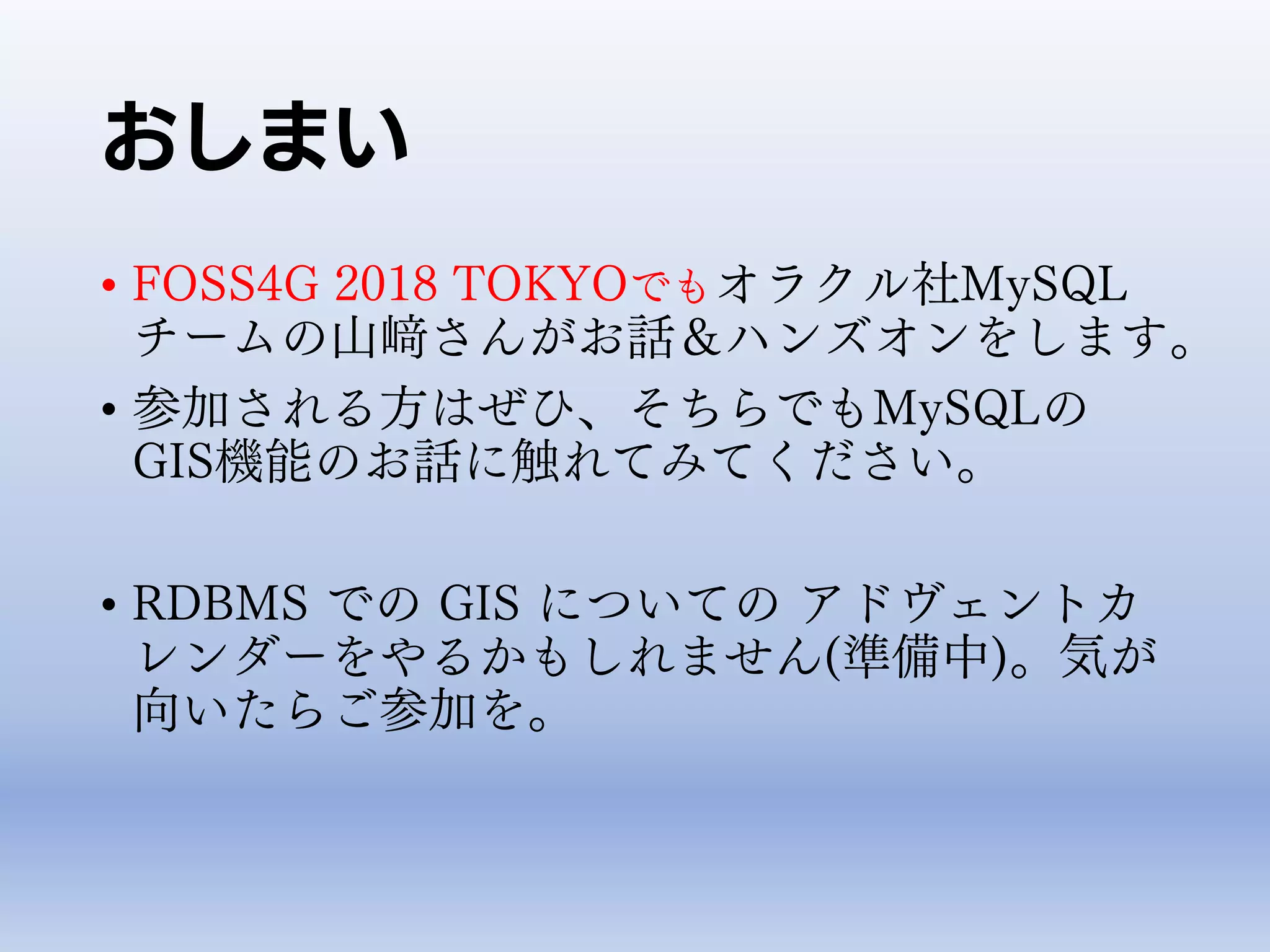 おしまい
• FOSS4G 2018 TOKYOでもオラクル社MySQL
チームの山﨑さんがお話＆ハンズオンをします。
• 参加される方はぜひ、そちらでもMySQLの
GIS機能のお話に触れてみてください。
• RDBMS での GIS についての アドヴェントカ
レンダーをやるかもしれません(準備中)。気が
向いたらご参加を。
 