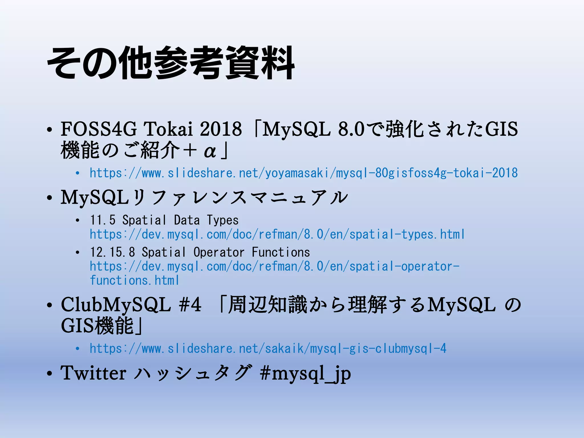その他参考資料
• FOSS4G Tokai 2018「MySQL 8.0で強化されたGIS
機能のご紹介＋α」
• https://www.slideshare.net/yoyamasaki/mysql-80gisfoss4g-tokai-2018
• MySQLリファレンスマニュアル
• 11.5 Spatial Data Types
https://dev.mysql.com/doc/refman/8.0/en/spatial-types.html
• 12.15.8 Spatial Operator Functions
https://dev.mysql.com/doc/refman/8.0/en/spatial-operator-
functions.html
• ClubMySQL #4 「周辺知識から理解するMySQL の
GIS機能」
• https://www.slideshare.net/sakaik/mysql-gis-clubmysql-4
• Twitter ハッシュタグ #mysql_jp
 