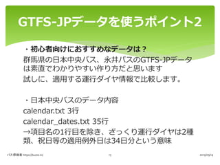 ・初心者向けにおすすめなデータは？
群馬県の日本中央バス、永井バスのGTFS-JPデータ
は素直でわかりやすい作り方だと思います
試しに、適用する運行ダイヤ情報で比較します。
・日本中央バスのデータ内容
calendar.txt 3行
cale...