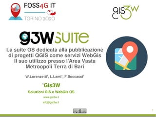 1
La suite OS dedicata alla pubblicazione
di progetti QGIS come servizi WebGis
Il suo utilizzo presso l’Area Vasta
Metroopoli Terra di Bari
W.Lorenzetti1
, L.Lami1
, F.Boccacci1
1
Gis3W
Soluzioni GIS e WebGis OS
www.gis3w.it
info@gis3w.it
 