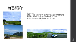 2
自己紹介
岩手にある
(株)ノーザンシステムサービスという会社の研究開発部で
地図やAIを使ったりした研究開発をしています。
最近はバイクで全国各地を旅しております。
 