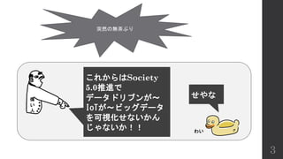 3
偉
い
人
これからはSociety
5.0推進で
データドリブンが～
IoTが～ビッグデータ
を可視化せないかん
じゃないか！！
突然の無茶ぶり
せやな
わい
 
