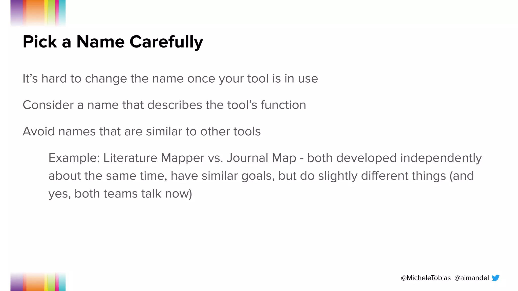 @MicheleTobias @aimandel
Pick a Name Carefully
It’s hard to change the name once your tool is in use
Consider a name that describes the tool’s function
Avoid names that are similar to other tools
Example: Literature Mapper vs. Journal Map - both developed independently
about the same time, have similar goals, but do slightly diﬀerent things (and
yes, both teams talk now)
 