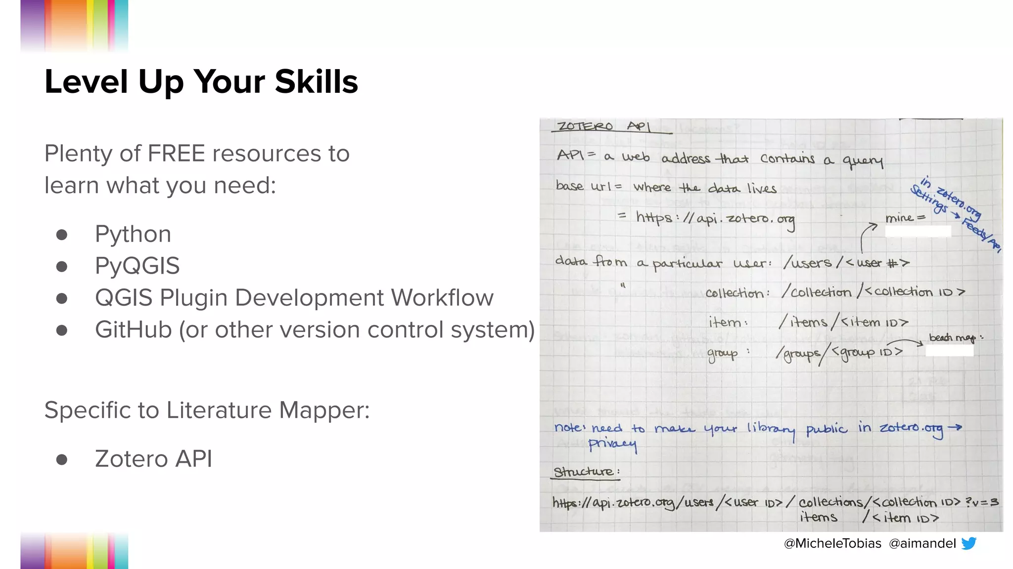 @MicheleTobias @aimandel
Level Up Your Skills
Plenty of FREE resources to
learn what you need:
● Python
● PyQGIS
● QGIS Plugin Development Workﬂow
● GitHub (or other version control system)
Speciﬁc to Literature Mapper:
● Zotero API
 