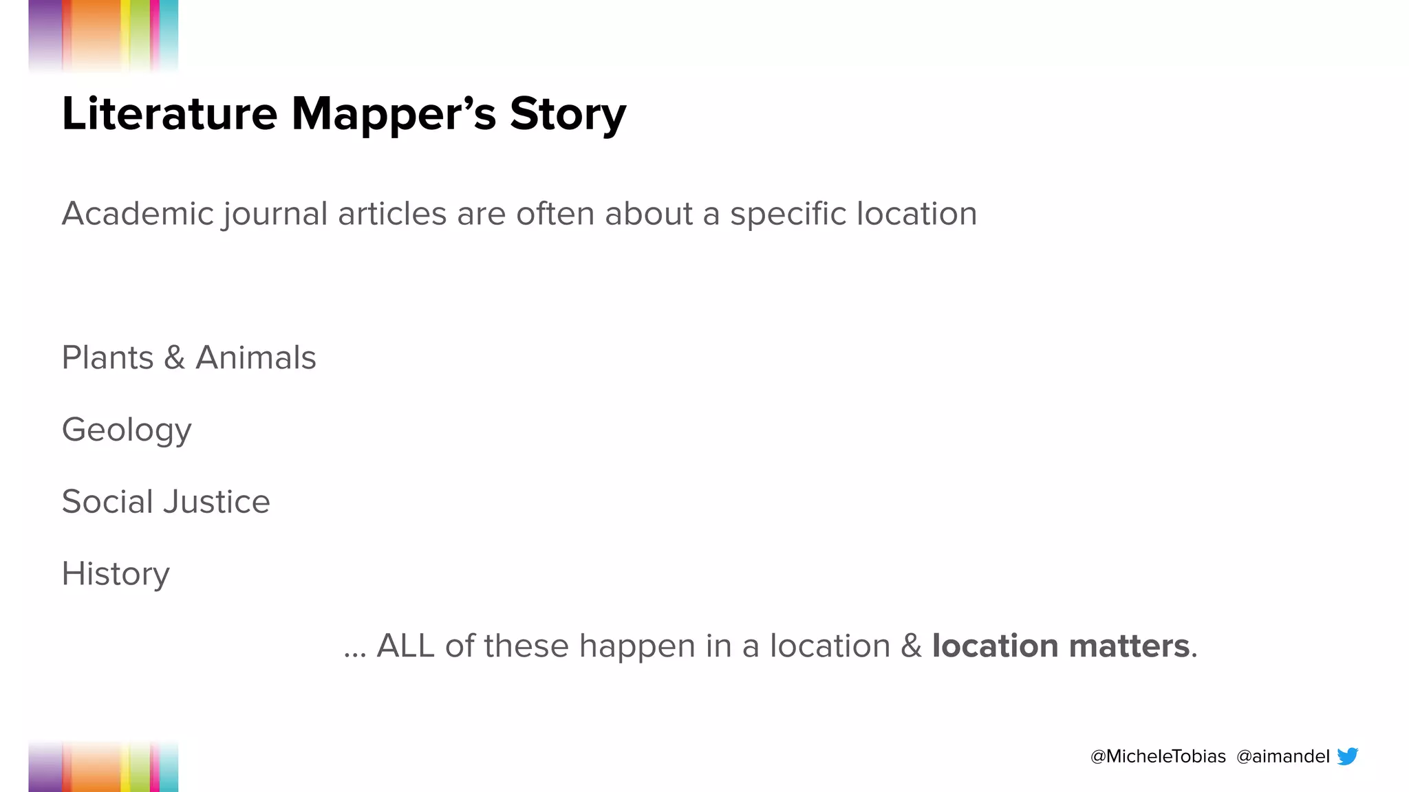 @MicheleTobias @aimandel
Literature Mapper’s Story
Academic journal articles are often about a speciﬁc location
Plants & Animals
Geology
Social Justice
History
… ALL of these happen in a location & location matters.
 