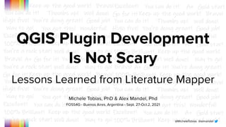 @MicheleTobias @aimandel
QGIS Plugin Development
Is Not Scary
Lessons Learned from Literature Mapper
Michele Tobias, PhD & Alex Mandel, Phd
FOSS4G - Buenos Aires, Argentina - Sept. 27-Oct.2, 2021
 