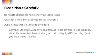 @MicheleTobias @aimandel
Pick a Name Carefully
It’s hard to change the name once your tool is in use
Consider a name that describes the tool’s function
Avoid names that are similar to other tools
Example: Literature Mapper vs. Journal Map - both developed independently
about the same time, have similar goals, but do slightly diﬀerent things (and
yes, both teams talk now)
 
