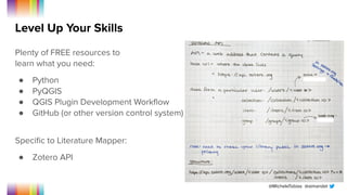 @MicheleTobias @aimandel
Level Up Your Skills
Plenty of FREE resources to
learn what you need:
● Python
● PyQGIS
● QGIS Plugin Development Workﬂow
● GitHub (or other version control system)
Speciﬁc to Literature Mapper:
● Zotero API
 