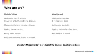 @MicheleTobias @aimandel
Who are we?
Michele Tobias
Geospatial Data Specialist
University of California Davis’ DataLab
Mastermind behind Literature Mapper
Coding for text parsing
Really bad a Python
Frequent user of QGIS and R and SQL
Alex Mandel
Geospatial Engineer
Development Seed
Advises on feasibility
Coding for interface functions
Much better at Python
Literature Mapper is NOT a product of UC Davis or Development Seed.
 