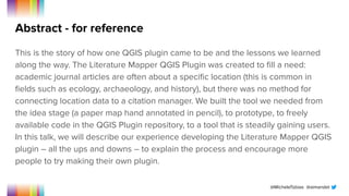 @MicheleTobias @aimandel
Abstract - for reference
This is the story of how one QGIS plugin came to be and the lessons we learned
along the way. The Literature Mapper QGIS Plugin was created to ﬁll a need:
academic journal articles are often about a speciﬁc location (this is common in
ﬁelds such as ecology, archaeology, and history), but there was no method for
connecting location data to a citation manager. We built the tool we needed from
the idea stage (a paper map hand annotated in pencil), to prototype, to freely
available code in the QGIS Plugin repository, to a tool that is steadily gaining users.
In this talk, we will describe our experience developing the Literature Mapper QGIS
plugin – all the ups and downs – to explain the process and encourage more
people to try making their own plugin.
 
