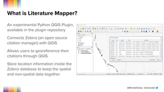 @MicheleTobias @aimandel
What is Literature Mapper?
An experimental Python QGIS Plugin,
available in the plugin repository
Connects Zotero (an open source
citation manager) with QGIS
Allows users to georeference their
citations through QGIS
Store location information inside the
Zotero database to keep the spatial
and non-spatial data together
 