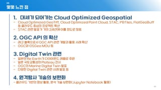 05
- 18 -
몇몇 느낀 점
1. 대세가 되어가는 Cloud Optimized Geospatial
- Cloud Optimized GeoTiff, Cloud Optimized Point Cloud, STAC, PBTiles, FlatGeoBuff
등 클라우드 중심의 프로젝트 확산
- STAC 관련 발표가 거의 2세션에 이를 정도로 많음
2. OGC API 의 확산
- 레고 블록으로서 OGC API 관련 개발과 활용 사례 확산
- OGC와 OSGeo MOU 등
3. Digital Twin 관련
- 일본의 Re:Earth가 다이아몬드 레벨로 후원
- 일본 국토교통성의 Plateau 전시
- OGC의 Marine Digital Twin 발표
- 다양한 Digital Twin 관련 사례 발표 등
4. 원격탐사 기술의 보편화
- 클라우드 기반의 영상 활용, 분석 기술 보편화(Jupyter Notebook 활용)
 