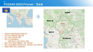 FOSS4G 2023 Prizren – 코소보
02
- 3 -
세르비아
북 마케도니아
알바니아
몬테네그로
코소보
• 2008년 세르비아로부터 독립 선언
• 107개 UN 회원국만 독립 인정
• 인구: 180~190만명 가량
• 면적: 10,908제곱km
• 남북 155km, 동서 135km 정도
• 종교: 95% 이상이 이슬람교, 기타 기독교 등
• 민족: 코소보(알바니아)인이 93%, 세르비아, 보스니아인 등
• 공용어: 알바니아어, 세르비아어
 