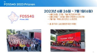 FOSS4G 2023 Prizren
02
- 4 -
2023년 6월 26일 ~ 7월 1일(6일)
- 6월 26일, 27일: 기술 워크샵(44개)
- 6월 28일 ~ 30일: 메인 컨퍼런스(310개)
- 7월 1일: 커뮤니티(코드) 스프린트
- 총 참가자: 683명(한국인 19명)
 