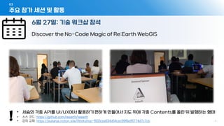 주요 참가 세션 및 활동
03
- 7 -
6월 27일: 기술 워크샵 참석
Discover the No-Code Magic of Re:Earth WebGIS
• 세슘의 각종 API를 UI/UX에서 활용하기 편하게 만들어서 지도 위에 각종 Contents를 올린 뒤 발행하는 형태
• 소스 코드: https://github.com/reearth/reearth
• 강의 교재: https://eukarya.notion.site/Workshop-f833cea634d54cec99f6e95774d7c7cb
 