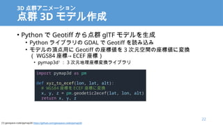 3D Ⱥ˥`
Ⱥ 3D ǥ
? Python  Geotiff Ⱥ glTF ǥ
? Python 饤֥ GDAL  Geotiff iz
? ǥ픵ä Geotiff ˂ 3 Ԫg˂ˉQ
 WGS84 ˡ ECEF ˣ
? pymap3d1
 3 ԪˉQ饤֥
import pymap3d as pm
def xyz_to_ecef(lon, lat, alt):
# WGS84 ˤ ECEF ˤˉQ
x, y, z = pm.geodetic2ecef(lat, lon, alt)
return x, y, z
22
[1] geospace-code/pymap3d https://github.com/geospace-code/pymap3d
 