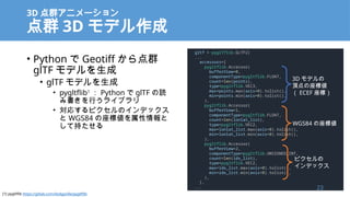 3D Ⱥ˥`
Ⱥ 3D ǥ
? Python  Geotiff Ⱥ
glTF ǥ
? glTF ǥ
? pygltflib1
 Python  glTF i
ߕФ饤֥
? ꤹԥΥǥå
 WGS84 ˂
Ƴ֤
gltf = pygltflib.GLTF2(
...
accessors=[
pygltflib.Accessor(
bufferView=0,
componentType=pygltflib.FLOAT,
count=len(points),
type=pygltflib.VEC3,
max=points.max(axis=0).tolist(),
min=points.min(axis=0).tolist(),
),
pygltflib.Accessor(
bufferView=1,
componentType=pygltflib.FLOAT,
count=len(lonlat_list),
type=pygltflib.VEC2,
max=lonlat_list.max(axis=0).tolist(),
min=lonlat_list.min(axis=0).tolist(),
),
pygltflib.Accessor(
bufferView=2,
componentType=pygltflib.UNSIGNED_INT,
count=len(idx_list),
type=pygltflib.VEC2,
max=idx_list.max(axis=0).tolist(),
min=idx_list.min(axis=0).tolist(),
),
],
...
3D ǥ
픵˂
 ECEF ˣ
WGS84 ˂
ԥ
ǥå
23
[1] pygltflib https://gitlab.com/dodgyville/pygltflib
 