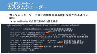 3D Ⱥ˥`
ॷ``
? ॷ``ǚ݈R΂θ߶Ȥ˷ӳ褦
gװ
? vertexShader ǵȺ픵λä
void vertexMain(VertexInput vsInput, inout czm_modelVertexOutput vsOutput)
{
vec2 lonlat = vsInput.attributes.longlat;
vec2 geotiff_idx = vsInput.attributes.idx;
vec2 uv_pos = vec2(float(geotiff_idx.x) / 1439.0, float(geotiff_idx.y) / 719.0);
float zval = get_tex_value(uv_pos);
float newz = 1000.0 + ((zval - zmin) * heightBuf);
vec3 newXyz = geodeticToECEF(lonlat.x, lonlat.y, newz);
vsOutput.positionMC.x = newXyz.x;
vsOutput.positionMC.y = newXyz.y;
vsOutput.positionMC.z = newXyz.z;
vsOutput.pointSize = 3.0;
}
ǥ󤫤˂
Geotiff Υǥåȡ
Geotiff ǩ`饤ǥåդ݈R΂ȡ
݈R΂ߤӋ㤷
픵¤˂
픵¤˂O
25
 