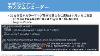 3D Ⱥ˥`
ॷ``
? CS 䥫`ޥå׵ȤȺɫ˷ӳ褦ˌgװ
? CS ȸ߾ȤӋˤ frogcat  1
ӛ¤ο
? fragmentShader
vec3 get_cs_map(vec2 uv_pos) {
mat3 h;
h[0][0] = get_tex_value(uv_pos + (vec2(-1,-1) * unit));
...
return cs_map * dem_color * contour;
}
void fragmentMain(FragmentInput fsInput, inout czm_modelMaterial material)
{
vec2 geotiff_idx = fsInput.attributes.idx;
vec2 uv_pos = vec2(float(geotiff_idx.x) / 1439.0, float(geotiff_idx.y) / 719.0);
material.diffuse = get_cs_map(uv_pos);
}
ǥ󤫤 Geotiff Υǥåȡ
Geotiff ǩ`݈Rȡá CS ȤӋ㤷ƵȺɫ˷
ӳ
[1] ˸ PNG  WebGL ˤαF - Qiita https://qiita.com/frogcat/items/7e91d3070a7a8d3e2c94
26
 