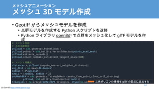 å奢˥`
å 3D ǥ
? Geotiff åǥ
? Ⱥǥɤ Python ץȤ
? Python 饤֥ open3d1
ǵȺå廯 glTF ǥ

# å
# ηƶ
ptCloud = o3d.geometry.PointCloud()
ptCloud.points = o3d.utility.Vector3dVector(points_ecef_mesh)
ptCloud.estimate_normals()
ptCloud.orient_normals_consistent_tangent_plane(100)
# å٘
distances = ptCloud.compute_nearest_neighbor_distance()
avg_dist = np.mean(distances)
radius = 2*avg_dist
radii = [radius, radius * 2]
recMeshBPA = o3d.geometry.TriangleMesh.create_from_point_cloud_ball_pivoting(
ptCloud, o3d.utility.DoubleVector(radii))
triangles = np.array(recMeshBPA.triangles, dtype=np.uint32) ǥݥꥴ glTF O׷Ӥ
32
[1] Open3D https://www.open3d.org/
 