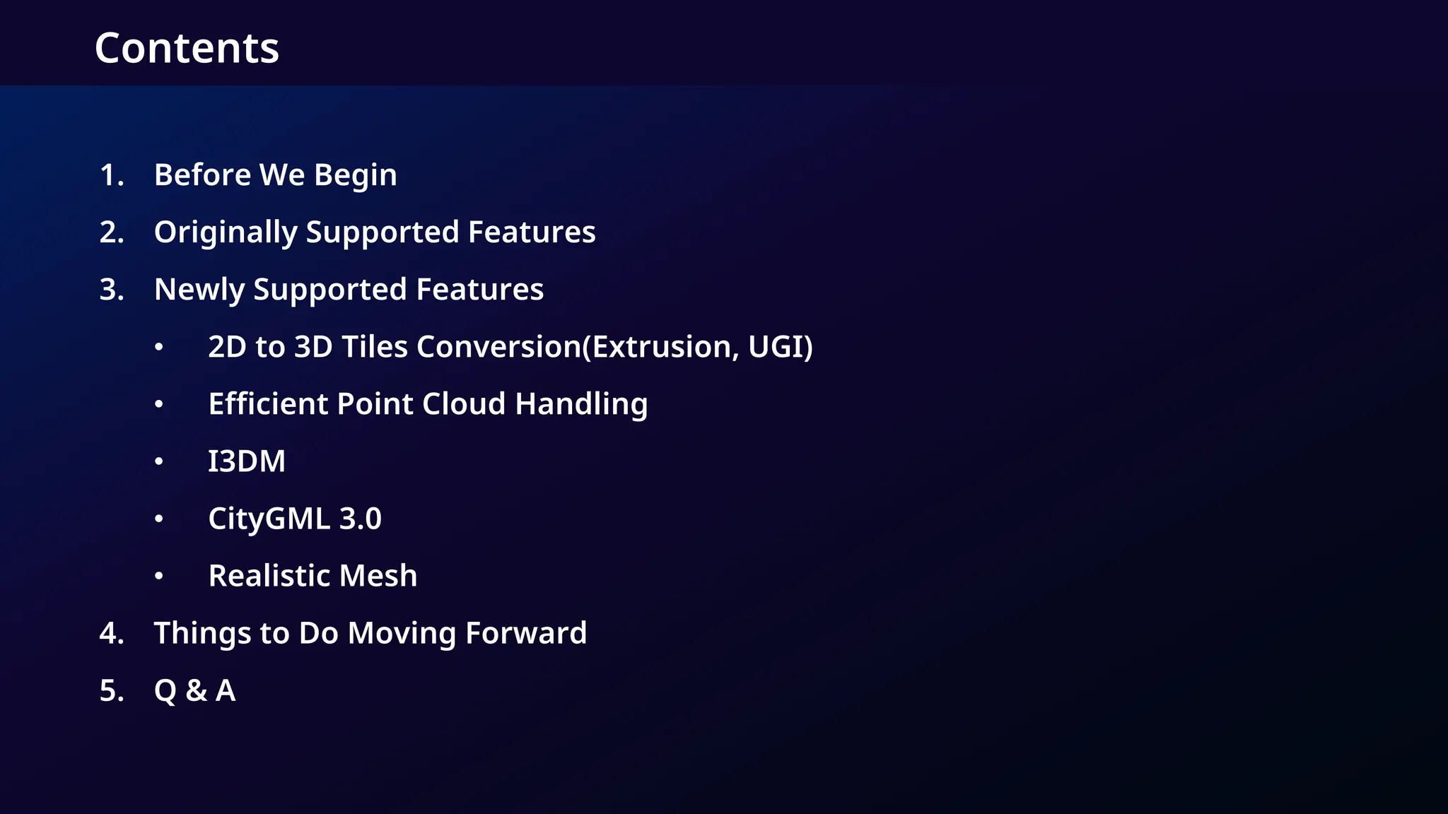 1. Before We Begin
2. Originally Supported Features
3. Newly Supported Features
• 2D to 3D Tiles Conversion(Extrusion, UGI)
• Efficient Point Cloud Handling
• I3DM
• CityGML 3.0
• Realistic Mesh
4. Things to Do Moving Forward
5. Q & A
Contents
 