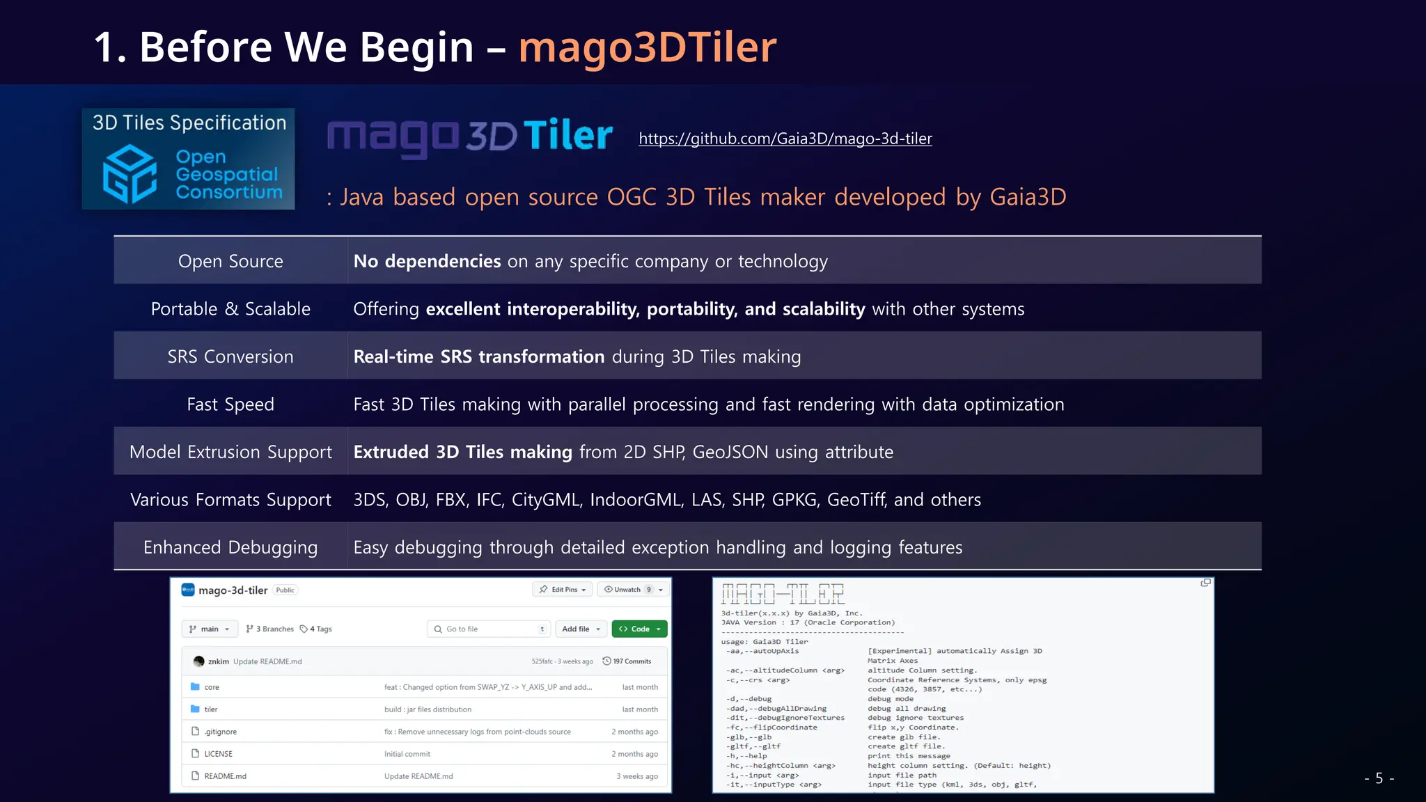1. Before We Begin – mago3DTiler
: Java based open source OGC 3D Tiles maker developed by Gaia3D
Open Source No dependencies on any specific company or technology
Portable & Scalable Offering excellent interoperability, portability, and scalability with other systems
SRS Conversion Real-time SRS transformation during 3D Tiles making
Fast Speed Fast 3D Tiles making with parallel processing and fast rendering with data optimization
Model Extrusion Support Extruded 3D Tiles making from 2D SHP, GeoJSON using attribute
Various Formats Support 3DS, OBJ, FBX, IFC, CityGML, IndoorGML, LAS, SHP, GPKG, GeoTiff, and others
Enhanced Debugging Easy debugging through detailed exception handling and logging features
https://github.com/Gaia3D/mago-3d-tiler
- 5 -
 