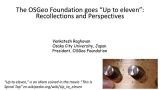 The OSGeo Foundation goes “Up to eleven”:
Recollections and Perspectives
Venkatesh Raghavan
Osaka City University, Japan
President, OSGeo Foundation
“Up to eleven,” is an idiom coined in the movie “This Is
Spinal Tap” en.wikipedia.org/wiki/Up_to_eleven
 
