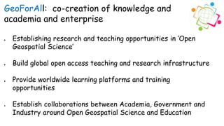 GeoForAll: co-creation of knowledge and
academia and enterprise
 Establishing research and teaching opportunities in ‘Open
Geospatial Science’
 Build global open access teaching and research infrastructure
 Provide worldwide learning platforms and training
opportunities
 Establish collaborations between Academia, Government and
Industry around Open Geospatial Science and Education
 