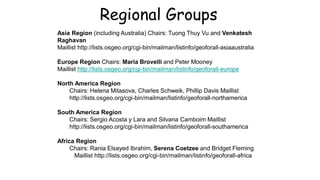 Asia Region (including Australia) Chairs: Tuong Thuy Vu and Venkatesh
Raghavan
Maillist http://lists.osgeo.org/cgi-bin/mailman/listinfo/geoforall-asiaaustralia
Europe Region Chairs: Maria Brovelli and Peter Mooney
Maillist http://lists.osgeo.org/cgi-bin/mailman/listinfo/geoforall-europe
North America Region
Chairs: Helena Mitasova, Charles Schweik, Phillip Davis Maillist
http://lists.osgeo.org/cgi-bin/mailman/listinfo/geoforall-northamerica
South America Region
Chairs: Sergio Acosta y Lara and Silvana Camboim Maillist
http://lists.osgeo.org/cgi-bin/mailman/listinfo/geoforall-southamerica
Africa Region
Chairs: Rania Elsayed Ibrahim, Serena Coetzee and Bridget Fleming
Maillist http://lists.osgeo.org/cgi-bin/mailman/listinfo/geoforall-africa
Regional Groups
 