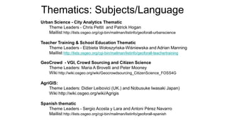 Urban Science - City Analytics Thematic
Theme Leaders - Chris Pettit and Patrick Hogan
Maillist http://lists.osgeo.org/cgi-bin/mailman/listinfo/geoforall-urbanscience
Teacher Training & School Education Thematic
Theme Leaders - Elżbieta Wołoszyńska-Wiśniewska and Adrian Manning
Maillist http://lists.osgeo.org/cgi-bin/mailman/listinfo/geoforall-teachertraining
GeoCrowd - VGI, Crowd Sourcing and Citizen Science
Theme Leaders: Maria A Brovelli and Peter Mooney
Wiki http://wiki.osgeo.org/wiki/Geocrowdsourcing_CitizenScience_FOSS4G
AgriGIS:
Theme Leaders: Didier Leibovici (UK.) and Nobusuke Iwasaki Japan)
Wiki http://wiki.osgeo.org/wiki/Agrigis
Spanish thematic
Theme Leaders - Sergio Acosta y Lara and Antoni Pérez Navarro
Maillist http://lists.osgeo.org/cgi-bin/mailman/listinfo/geoforall-spanish
Thematics: Subjects/Language
 