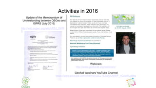 Activities in 2016
Update of the Memorandum of
Understanding between OSGeo and
ISPRS (July 2016)
Webinars:
http://www.geoforall.org/webinars/
Geo4all Webinars YouTube Channel
https://www.youtube.com/channel/UCL1E2akvCNWP_nC0p5CpB8g
http://wiki.osgeo.org/wiki/MOU_ISPR
S
 