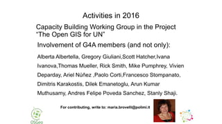 Capacity Building Working Group in the Project
“The Open GIS for UN”
Involvement of G4A members (and not only):
Alberta Albertella, Gregory Giuliani,Scott Hatcher,Ivana
Ivanova,Thomas Mueller, Rick Smith, Mike Pumphrey, Vivien
Deparday, Ariel Núñez ,Paolo Corti,Francesco Stompanato,
Dimitris Karakostis, Dilek Emanetoglu, Arun Kumar
Muthusamy, Andres Felipe Poveda Sanchez, Stanly Shaji.
Activities in 2016
For contributing, write to: maria.brovelli@polimi.it
 