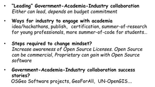 • “Leading” Government-Academia-Industry collaboration
Either can lead, depends on budget commitment
• Ways for industry to engage with academia
idea/hackathons, publish, certification, summer-of-research
for young professionals, more summer-of-code for students…
• Steps required to change mindset?
Increase awareness of Open Source Licenses. Open Source
can be commercial, Proprietary can gain with Open Source
software
• Government-Academia-Industry collaboration success
stories?
OSGeo Software projects, GeoForAll, UN-OpenGIS….
 