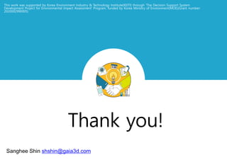 This work was supported by Korea Environment Industry & Technology Institute(KEITI) through 'The Decision Support System
Development Project for Environmental Impact Assessment' Program, funded by Korea Ministry of Environment(MOE)(Grant number:
2020002990005)
Sanghee Shin shshin@gaia3d.com
 