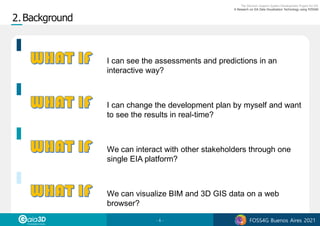 - 6 - FOSS4G Buenos Aires 2021
I can see the assessments and predictions in an
interactive way?
I can change the development plan by myself and want
to see the results in real-time?
We can interact with other stakeholders through one
single EIA platform?
We can visualize BIM and 3D GIS data on a web
browser?
 