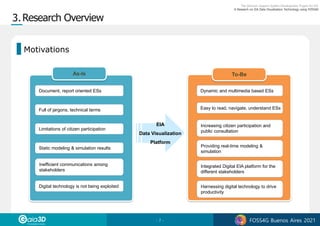 - 7 - FOSS4G Buenos Aires 2021
Document, report oriented ESs
Full of jargons, technical terms
Static modeling & simulation results
Digital technology is not being exploited
Dynamic and multimedia based ESs
Easy to read, navigate, understand ESs
Increasing citizen participation and
public consultation
Providing real-time modeling &
simulation
Integrated Digital EIA platform for the
different stakeholders
Harnessing digital technology to drive
productivity
As-Is To-Be
Limitations of citizen participation
Inefficient communications among
stakeholders
EIA
Data Visualization
Platform
Motivations
 