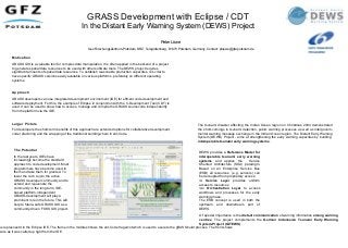 GRASS Development with Eclipse / CDT
In the Distant Early Warning System (DEWS) Project
Peter Löwe
GeoForschungsZentrum-Potsdam, DRZ, Telegrafenberg, D1473 Potsdam, Germany, Contact: ploewe@gfz-potsdam.de
The tsunami disaster affecting the Indian Ocean region on Christmas 2004 demonstrated
the short-comings in tsunami detection, public warning processes as well as intergovern-
mental warning message exchange in the Indian Ocean region. The Distant Early Warning
System (DEWS) Project - aims at strengthening the early warning capacities by building
interoperable tsunami early warning systems.
Of special importance is the distant communication of warning information among warning
centres. The project complements the German Indonesian Tsunami Early Warning
System-Project (GITEWS).
DEWS provides a Reference Model for
interoperable tsunami early warning
systems and applies the Service
Oriented Architecture (SOA) paradigm.
Based on an Enterprise Service Bus
(ESB) all resources (e.g. sensors) can
be decoupled from proprietary access:
•A Service Layer provides uniform
access to resources
•An Orchestration Layer to access
workflows and processes for the early
warning phase.
The ESB concept is used in both the
upstream and downstream part of
DEWS.
Motivation
GRASS GIS is a valuable tool for complex data manipulation. It is often applied in the backend of a project
to generate spatial data resources to be used with other software tools. The DEWS project requires
siginifacnt amounts of spatial data resources. To establish reasonable production capacities, it is vital to
have specifiv GRASS versions easily available on various platforms, preferably on different operating
systems.
Approach
GRASS developers can use integrated development environment (IDE) for efficent code development and
software deployment. For this, the example of Eclipse in conjunction with the C-Development Tool (CDT) is
used. It can be used to show how to access, manage and compile the GRASS sourcecode independently
from the platform via the IDE.
Larger Picture
For developers the short-term benefits of this approach are extended options for collaborative development,
code refactoring and the wrapping of the traditional building-chain in ant-Code.
The Potential
In the last years, IDEs have
increasingly become the standard
approach to code development. Most
programmers have become used to
them and take them for granted. To
lower the curb to join the active
GRASS developer community and to
extend and rejuvenate the
community in the long term, IDE-
based platform-independent
GRASS-development will play a
prominent role in the future. This will
help to future-safe GRASS GIS as a
community-driven FOSS GIS project.
as represneetd in the Eclipse IDE. The frame in the middle shhows the ant-Code fragemnt which is used to execute the gRASS build process. The front shows
ware as it was called up right from the IDE.
 