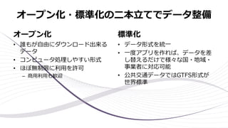 オープン化・標準化の二本立てでデータ整備
オープン化
• 誰もが自由にダウンロード出来る
データ
• コンピュータ処理しやすい形式
• ほぼ無制限に利用を許可
– 商用利用も歓迎
標準化
• データ形式を統一
• 一度アプリを作れば、データを差
し替えるだけで様々な国・地域・
事業者に対応可能
• 公共交通データではGTFS形式が
世界標準
 
